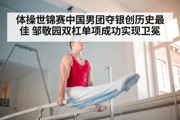 体操世锦赛中国男团夺银创历史最佳 邹敬园双杠单项成功实现卫冕