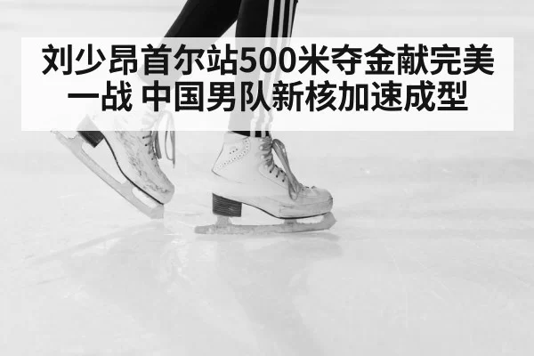 刘少昂首尔站500米夺金献完美一战 中国男队新核加速成型